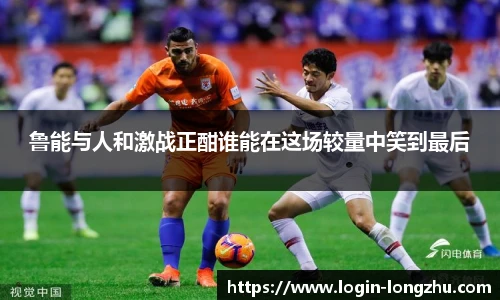 鲁能与人和激战正酣谁能在这场较量中笑到最后